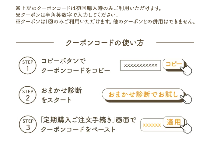 ※上記のクーポンコードは初回購入時のみご利用いただけます。※クーポンは半角英数字で入力ください。※クーポンは1回のみご利用いただけます。他のクーポンとの併用はできません。 クーポンコードの使い方