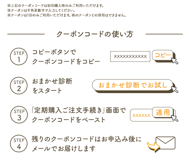 ※上記のクーポンコードは初回購入時のみご利用いただけます。※クーポンは半角英数字で入力ください。※クーポンは1回のみご利用いただけます。他のクーポンとの併用はできません。 クーポンコードの使い方