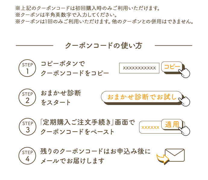 ※上記のクーポンコードは初回購入時のみご利用いただけます。※クーポンは半角英数字で入力ください。※クーポンは1回のみご利用いただけます。他のクーポンとの併用はできません。 クーポンコードの使い方