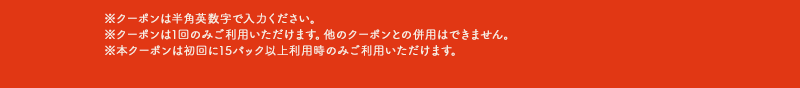 ※クーポンは半角英数字で入力ください。※クーポンは1回のみご利用いただけます。他のクーポンとの併用はできません。※本クーポンは初回に15パック以上利用時のみご利用いただけます。