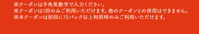 ※クーポンは半角英数字で入力ください。※クーポンは1回のみご利用いただけます。他のクーポンとの併用はできません。※本クーポンは初回に15パック以上利用時のみご利用いただけます。