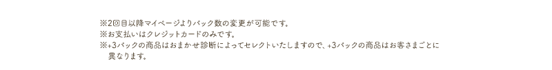 ※2回目以降マイページよりパック数の変更が可能です。※お支払いはクレジットカードのみです。※+3パックの商品はおまかせ診断によってセレクトいたしますので、+3パックの商品はお客さまごとに異なります。