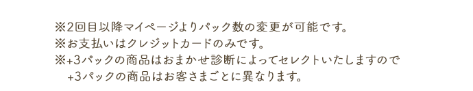 ※2回目以降マイページよりパック数の変更が可能です。※お支払いはクレジットカードのみです。※+3パックの商品はおまかせ診断によってセレクトいたしますので、+3パックの商品はお客さまごとに異なります。