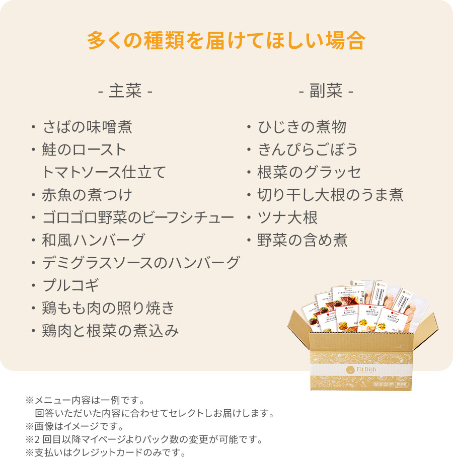 多くの種類を届けてほしい場合主菜・さばの味噌煮・鮭のローストトマトソース仕立て・赤魚の煮つけ・ゴロゴロ野菜のビーフシチュー・和風ハンバーグ・デミグラスソースのハンバーグ・プルコギ・鶏もも肉の照り焼き・鶏肉と根菜の煮込み副菜・ひじきの煮物・きんぴらごぼう・ずいきの炊いたん・切り干し大根のうま煮・大根とゆず皮の甘酢和え・野菜の含め煮※メニュー内容は一例です。回答いただいた内容に合わせてセレクトしお届けします。※画像はイメージです。※2回目以降マイページよりパック数の変更が可能です。※支払いはクレジットカードのみです。