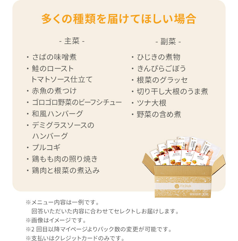 多くの種類を届けてほしい場合主菜・さばの味噌煮・鮭のローストトマトソース仕立て・赤魚の煮つけ・ゴロゴロ野菜のビーフシチュー・和風ハンバーグ・デミグラスソースのハンバーグ・プルコギ・鶏もも肉の照り焼き・鶏肉と根菜の煮込み副菜・ひじきの煮物・きんぴらごぼう・ずいきの炊いたん・切り干し大根のうま煮・大根とゆず皮の甘酢和え・野菜の含め煮※メニュー内容は一例です。回答いただいた内容に合わせてセレクトしお届けします。※画像はイメージです。※2回目以降マイページよりパック数の変更が可能です。※支払いはクレジットカードのみです。