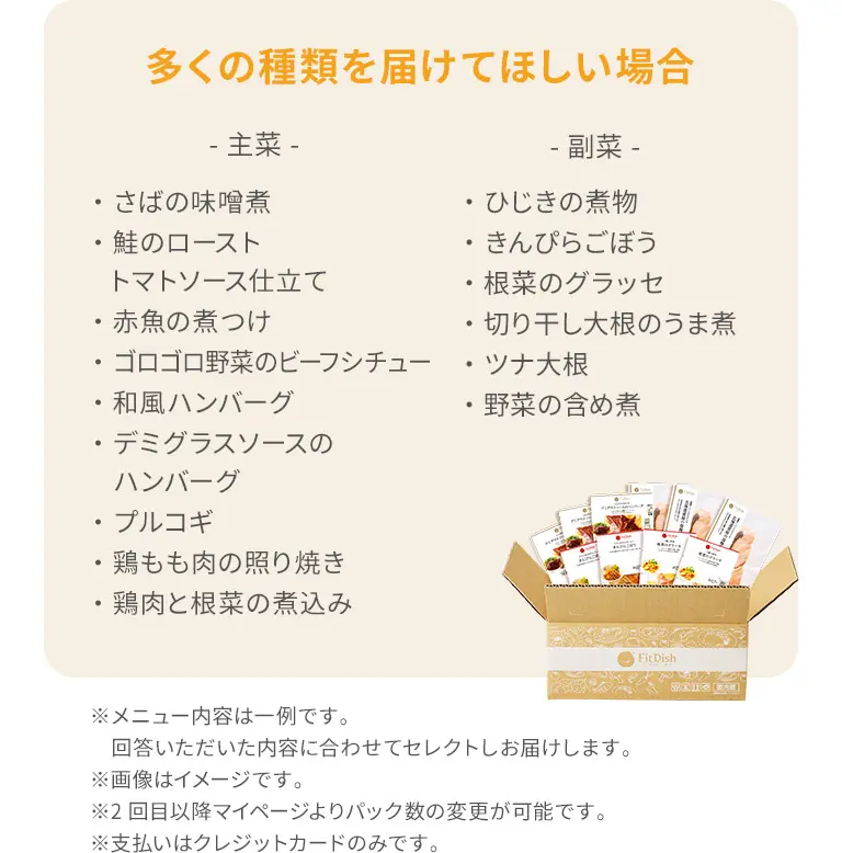 多くの種類を届けてほしい場合主菜・さばの味噌煮・鮭のローストトマトソース仕立て・赤魚の煮つけ・ゴロゴロ野菜のビーフシチュー・和風ハンバーグ・デミグラスソースのハンバーグ・プルコギ・鶏もも肉の照り焼き・鶏肉と根菜の煮込み副菜・ひじきの煮物・きんぴらごぼう・ずいきの炊いたん・切り干し大根のうま煮・大根とゆず皮の甘酢和え・野菜の含め煮※メニュー内容は一例です。回答いただいた内容に合わせてセレクトしお届けします。※画像はイメージです。※2回目以降マイページよりパック数の変更が可能です。