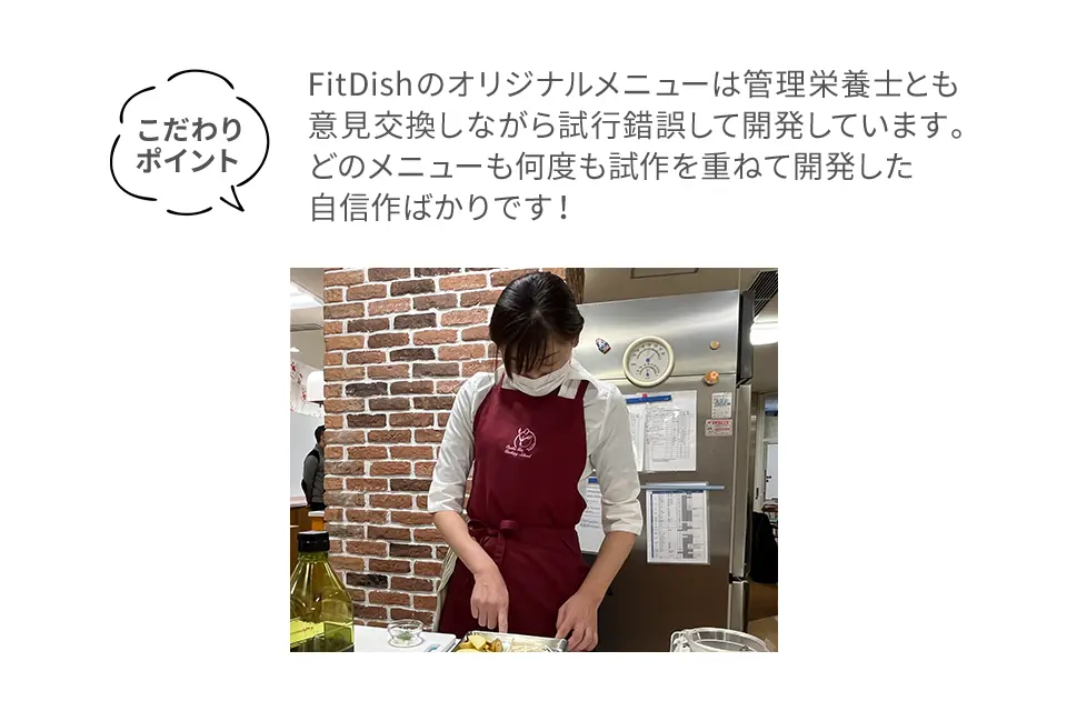 こだわりポイントFitDishのオリジナルメニューは管理栄養士とも意見交換しながら試行錯誤して開発しています。どのメニューも何度も試作を重ねて開発した自信作ばかりです！