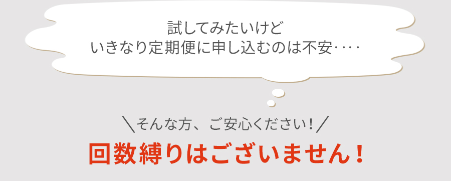 試してみたいけどいきなり定期便に申し込むのは不安‥‥ そんな方、ご安心ください！ 回数縛りはございません！