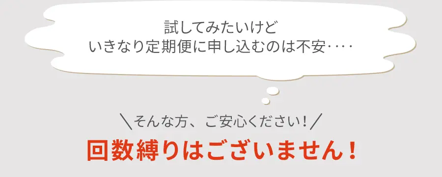 試してみたいけどいきなり定期便に申し込むのは不安‥‥ そんな方、ご安心ください！ 回数縛りはございません！