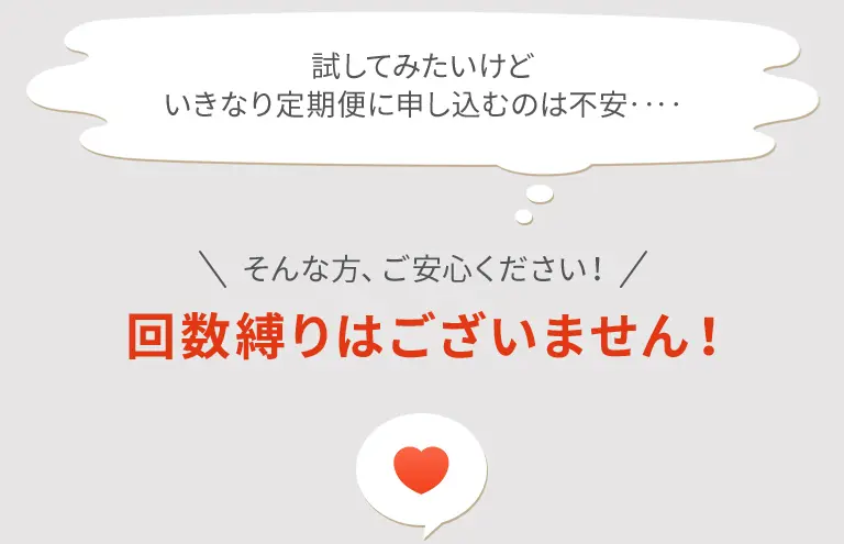 試してみたいけどいきなり定期便に申し込むのは不安‥‥ そんな方、ご安心ください！ 回数縛りはございません！