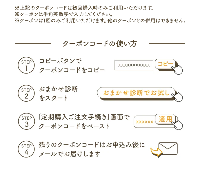 ※上記のクーポンコードは初回購入時のみご利用いただけます。※クーポンは半角英数字で入力ください。※クーポンは1回のみご利用いただけます。他のクーポンとの併用はできません。 クーポンコードの使い方