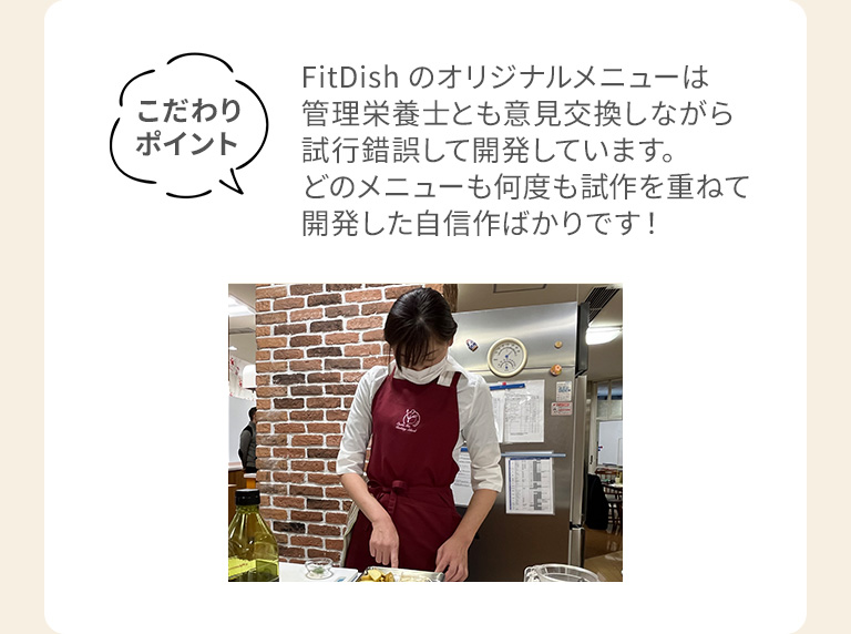 こだわりポイントFitDishのオリジナルメニューは管理栄養士とも意見交換しながら試行錯誤して開発しています。どのメニューも何度も試作を重ねて開発した自信作ばかりです!