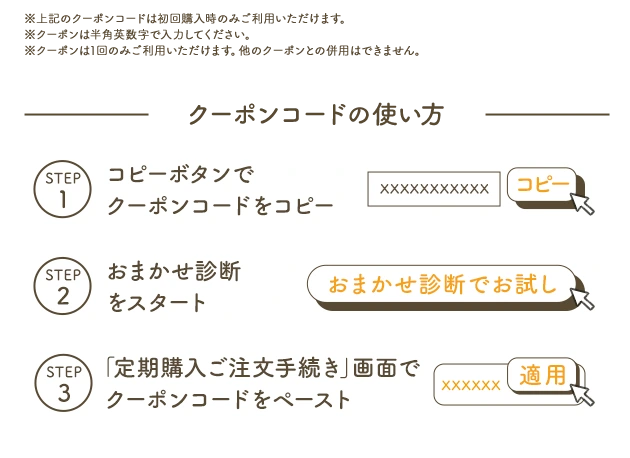 ※上記のクーポンコードは初回購入時のみご利用いただけます。※クーポンは半角英数字で入力ください。※クーポンは1回のみご利用いただけます。他のクーポンとの併用はできません。 クーポンコードの使い方