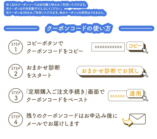 ※上記のクーポンコードは初回購入時のみご利用いただけます。※クーポンは半角英数字で入力ください。※クーポンは1回のみご利用いただけます。他のクーポンとの併用はできません。 クーポンコードの使い方