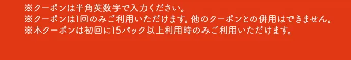 ※クーポンは半角英数字で入力ください。※クーポンは1回のみご利用いただけます。他のクーポンとの併用はできません。※本クーポンは初回に15パック以上利用時のみご利用いただけます。