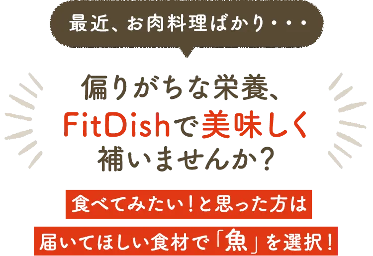 最近、お肉料理ばかり・・・偏りがちな栄養、FitDishで美味しく補いませんか？ 食べてみたい！と思った方は届いてほしい食材で「魚」を選択！