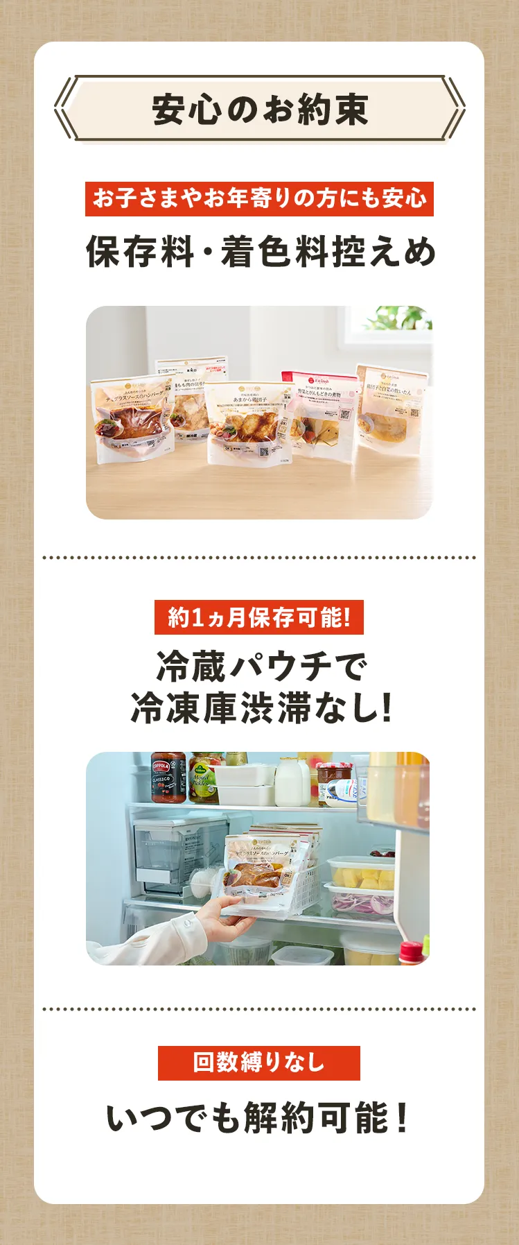 安心のお約束 お子さまやお年寄りの方にも安心 保存料・着色料控えめ 1ヵ月保存可能! 冷蔵パウチで冷凍庫渋滞なし! 回数縛りなし