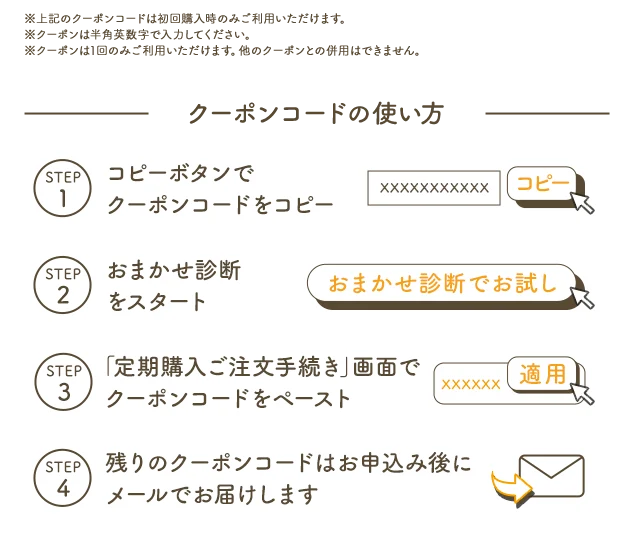 ※上記のクーポンコードは初回購入時のみご利用いただけます。※クーポンは半角英数字で入力ください。※クーポンは1回のみご利用いただけます。他のクーポンとの併用はできません。 クーポンコードの使い方