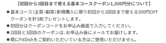 【初回から3回目まで使える基本コースクーポン1,500円分について】⚫︎基本コース（主菜・副菜）新規購入に限り初回から3回目まで使える500円OFFクーポンを計3枚プレゼントします。⚫︎初回分はクーポンコードをお申し込み画面で入力してください。⚫︎2回目と3回目のクーポンは、お申込み後にメールでお届けします。⚫︎既にたんぱく質コースをご利用いただいている方はご使用いただけません。