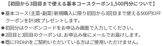 【初回から3回目まで使える基本コースクーポン1,500円分について】⚫︎基本コース（主菜・副菜）新規購入に限り初回から3回目まで使える500円OFFクーポンを計3枚プレゼントします。⚫︎初回分はクーポンコードをお申し込み画面で入力してください。⚫︎2回目と3回目のクーポンは、お申込み後にメールでお届けします。⚫︎既にたんぱく質コースをご利用いただいている方はご使用いただけません。
