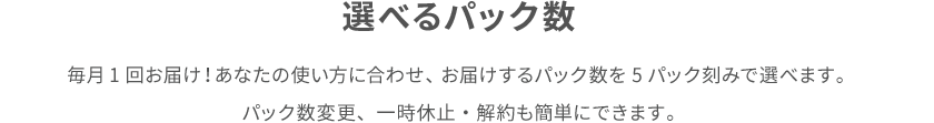 選べるパック数 毎月1回お届け！あなたの使い方に合わせ、 お届けするパック数を5パック刻みで選べます。 パック数変更、一時休止・解約も簡単にできます。