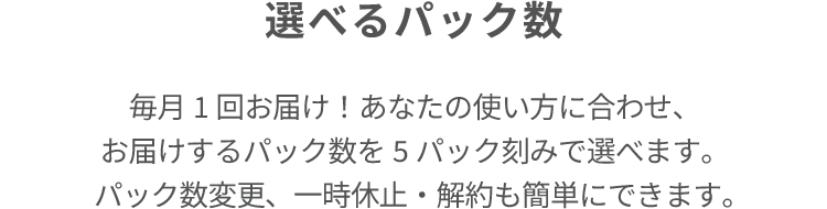 選べるパック数 毎月1回お届け！あなたの使い方に合わせ、 お届けするパック数を5パック刻みで選べます。 パック数変更、一時休止・解約も簡単にできます。