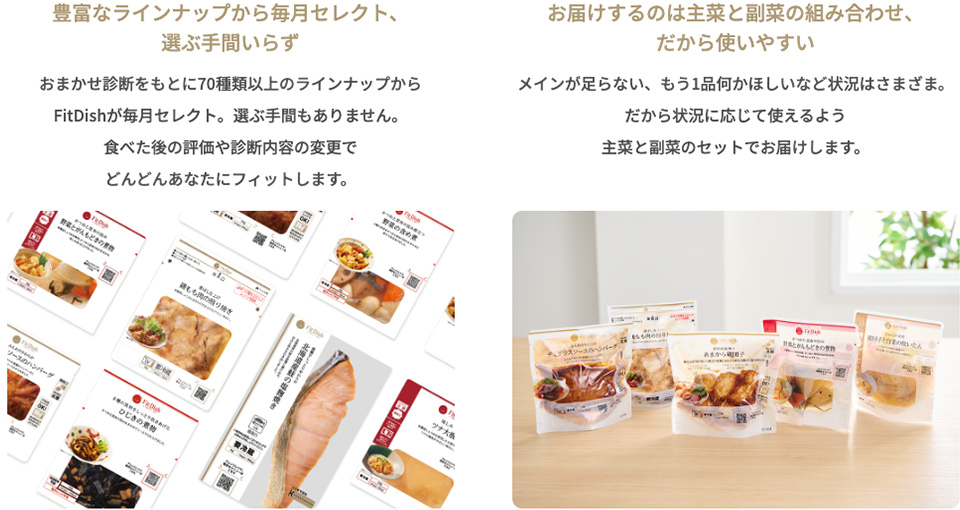 【豊富なラインナップから毎月セレクト、選ぶ手間いらず】おまかせ診断をもとに70種類以上のラインナップからFitDishが毎月セレクト。選ぶ手間もありません。食べた後の評価や診断内容の変更でどんどんあなたにフィットします。【お届けするのは主菜と副菜の組み合わせ、だから使いやすい】メインが足らない、もう1品何かほしいなど状況はさまざま。だから状況に応じて使えるよう主菜と副菜のセットでお届けします。