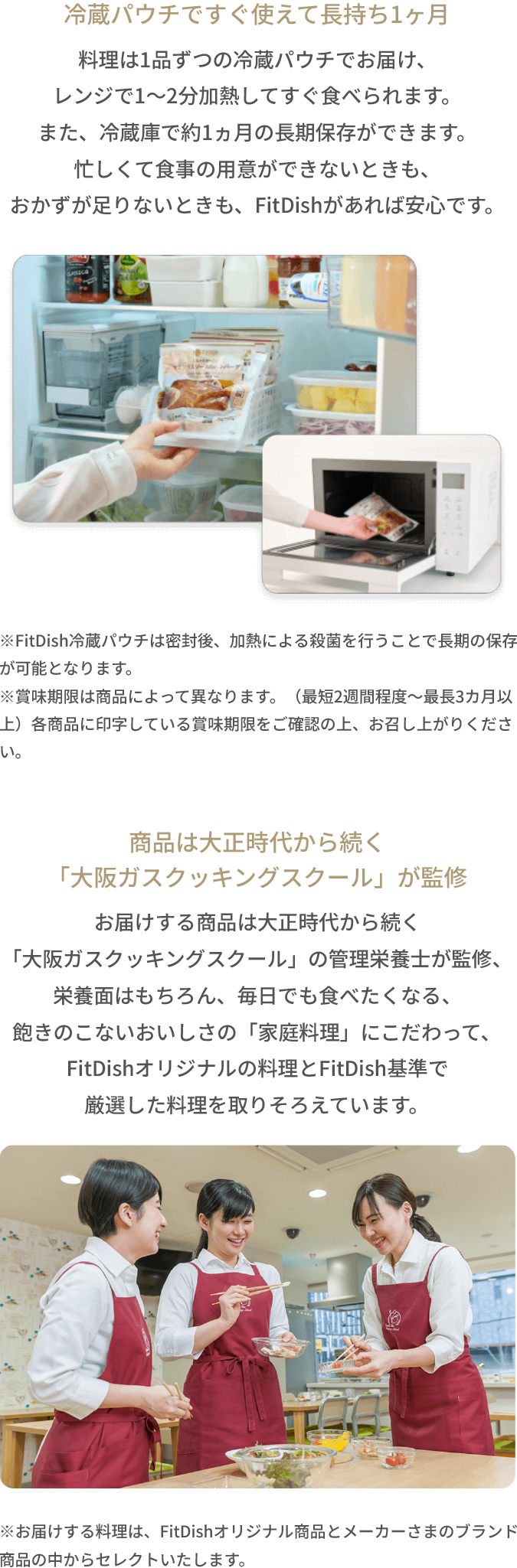 【冷蔵パウチですぐ使えて長持ち1ヶ月】料理は1品ずつの冷蔵パウチでお届け、レンジで1～2分加熱してすぐ食べられます。また、冷蔵庫で約1ヵ月の長期保存ができます。忙しくて食事の用意ができないときも、おかずが足りないときも、FitDishがあれば安心です。【商品は大正時代から続く「大阪ガスクッキングスクール」が監修】お届けする商品は大正時代から続く「大阪ガスクッキングスクール」の管理栄養士が監修、栄養面はもちろん、毎日でも食べたくなる、飽きのこないおいしさの「家庭料理」にこだわって、FitDishオリジナルの料理とFitDish基準で厳選した料理を取りそろえています。