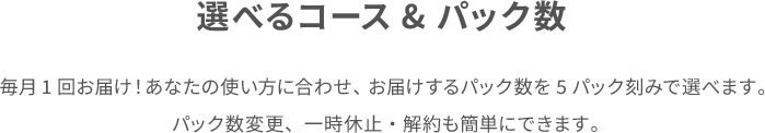 選べるコース&パック数 毎月1回お届け!あなたの使い方に合わせ、 お届けするパック数を5パック刻みで選べます。 パック数変更、一時休止・解約も簡単にできます。