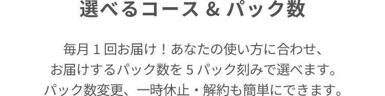 選べるコース&パック数 毎月1回お届け!あなたの使い方に合わせ、 お届けするパック数を5パック刻みで選べます。 パック数変更、一時休止・解約も簡単にできます。