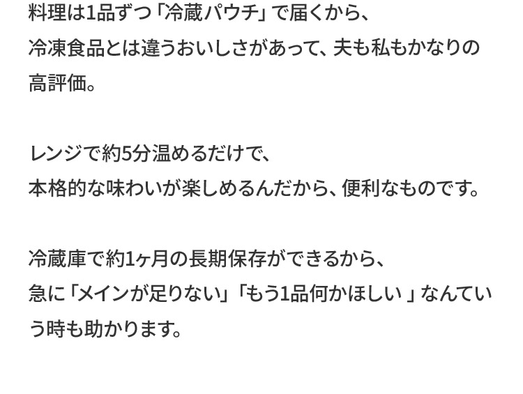 料理は1品ずつ「冷蔵パウチ」で届くから、冷凍食品とは違うおいしさがあって、夫も私もかなりの高評価。レンジで約5分温めるだけで、本格的な味わいが楽しめるんだから、便利なものです。冷蔵庫で約1ヶ月の長期保存ができるから、急に「メインが足りない」「もう1品何かほしい 」なんていう時も助かります。