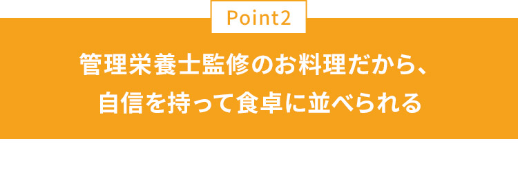POINT02 管理栄養士監修のお料理だから、自信を持って食卓に並べられる