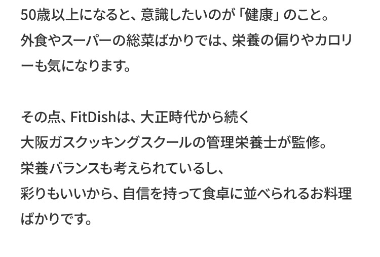 50歳以上になると、意識したいのが「健康」のこと。外食やスーパーの総菜ばかりでは、栄養の偏りやカロリーも気になります。その点、FitDishは、大正時代から続く大阪ガスクッキングスクールの管理栄養士が監修。栄養バランスも考えられているし、彩りもいいから、自信を持って食卓に並べられるお料理ばかりです。