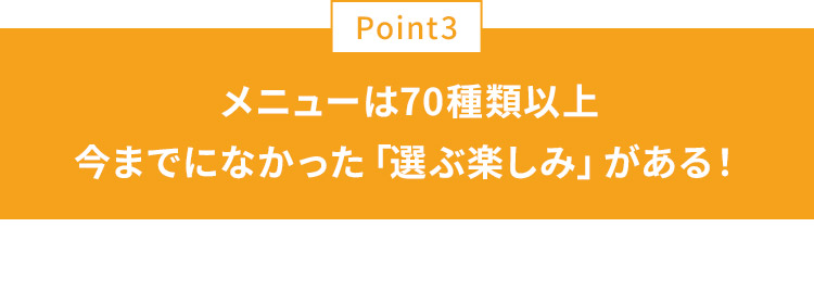 POINT03 メニューは70種類以上今までになかった「選ぶ楽しみ」がある！