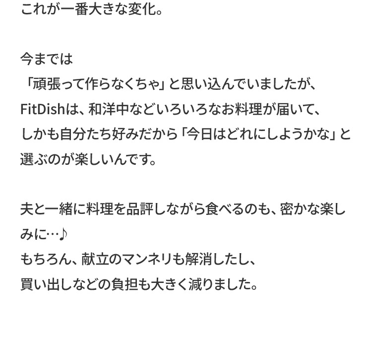 これが一番大きな変化。今までは「頑張って作らなくちゃ」と思い込んでいましたが、FitDishは、和洋中などいろいろなお料理が届いて、しかも自分たち好みだから「今日はどれにしようかな」と選ぶのが楽しいんです。夫と一緒に料理を品評しながら食べるのも、密かな楽しみに…♪もちろん、献立のマンネリも解消したし、買い出しなどの負担も大きく減りました。
