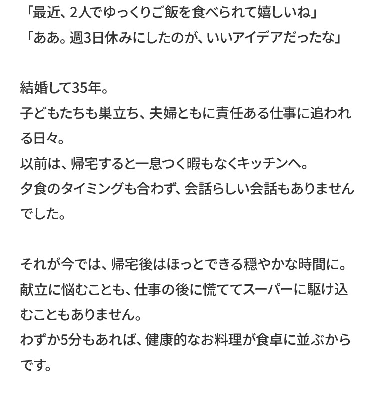 「最近、2人でゆっくりご飯を食べられて嬉しいね」「ああ。週3日休みにしたのが、いいアイデアだったな」結婚して35年。子どもたちも巣立ち、夫婦ともに責任ある仕事に追われる日々。以前は、帰宅すると一息つく暇もなくキッチンへ。夕食のタイミングも合わず、会話らしい会話もありませんでした。それが今では、帰宅後はほっとできる穏やかな時間に。献立に悩むことも、仕事の後に慌ててスーパーに駆け込むこともありません。わずか5分もあれば、健康的なお料理が食卓に並ぶからです。
