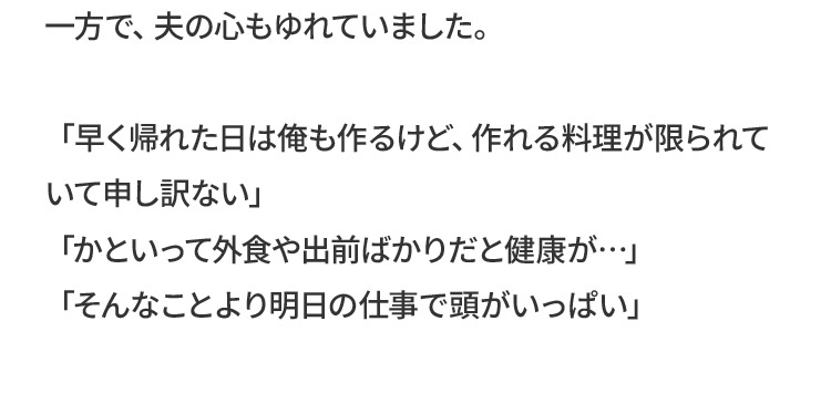 一方で、夫の心もゆれていました。「早く帰れた日は俺も作るけど、作れる料理が限られていて申し訳ない」「かといって外食や出前ばかりだと健康が…」「そんなことより明日の仕事で頭がいっぱい」