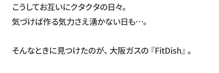 こうしてお互いにクタクタの日々。気づけば作る気力さえ湧かない日も…。そんなときに見つけたのが、大阪ガスの『FitDish』。