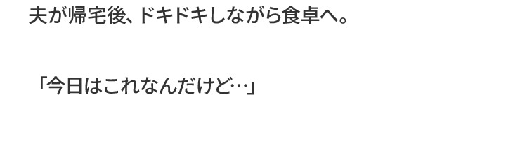 夫が帰宅後、ドキドキしながら食卓へ。「今日はこれなんだけど…」