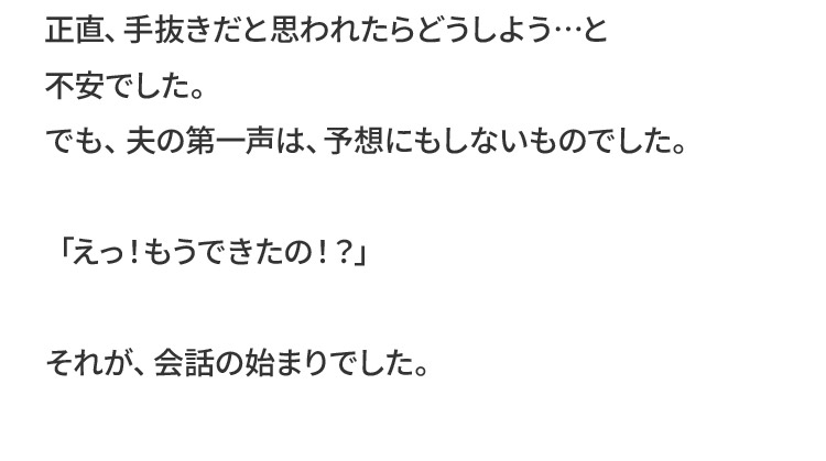 正直、手抜きだと思われたらどうしよう…と不安でした。でも、夫の第一声は、予想にもしないものでした。「えっ！もうできたの！？」それが、会話の始まりでした。