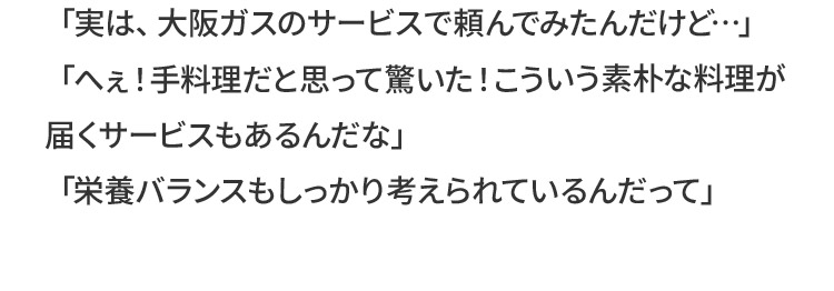 「実は、大阪ガスのサービスで頼んでみたんだけど…」「へぇ！手料理だと思って驚いた！こういう素朴な料理が届くサービスもあるんだな」「栄養バランスもしっかり考えられているんだって」