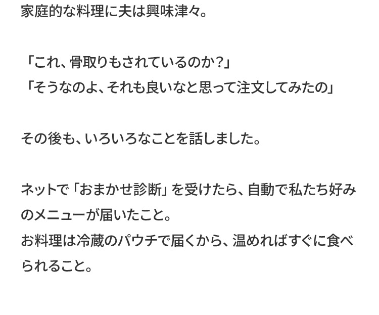 家庭的な料理に夫は興味津々。「これ、骨取りもされているのか？」「そうなのよ、それも良いなと思って注文してみたの」その後も、いろいろなことを話しました。ネットで「おまかせ診断」を受けたら、自動で私たち好みのメニューが届いたこと。お料理は冷蔵のパウチで届くから、温めればすぐに食べられること。