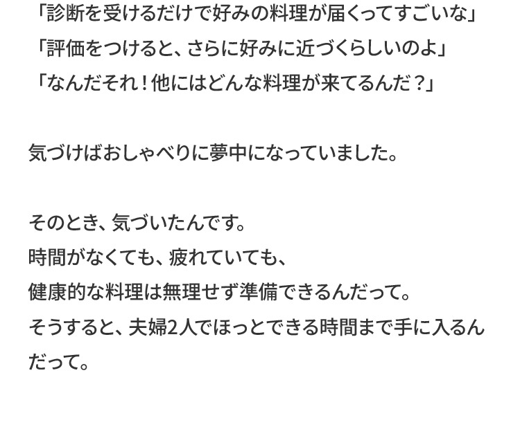 「診断を受けるだけで好みの料理が届くってすごいな」「評価をつけると、さらに好みに近づくらしいのよ」「なんだそれ！他にはどんな料理が来てるんだ？」気づけばおしゃべりに夢中になっていました。そのとき、気づいたんです。時間がなくても、疲れていても、健康的な料理は無理せず準備できるんだって。そうすると、夫婦2人でほっとできる時間まで手に入るんだって。