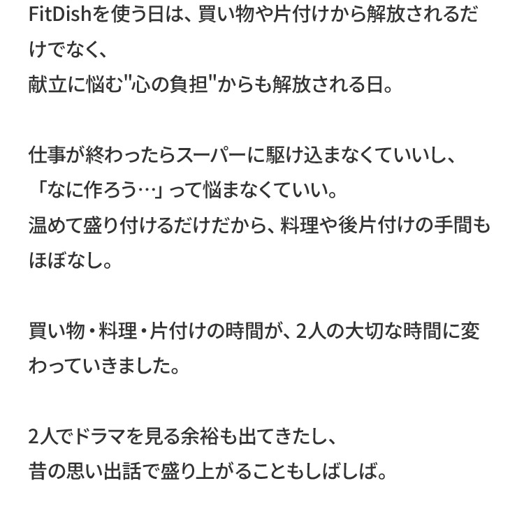 FitDishを使う日は、買い物や片付けから解放されるだけでなく、献立に悩む 心の負担 からも解放される日。仕事が終わったらスーパーに駆け込まなくていいし、「なに作ろう…」って悩まなくていい。温めて盛り付けるだけだから、料理や後片付けの手間もほぼなし。買い物・料理・片付けの時間が、2人の大切な時間に変わっていきました。2人でドラマを見る余裕も出てきたし、昔の思い出話で盛り上がることもしばしば。