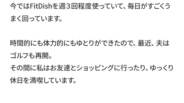 今ではFitDishを週３回程度使っていて、毎日がすごくうまく回っています。時間的にも体力的にもゆとりができたので、最近、夫はゴルフも再開。その間に私はお友達とショッピングに行ったり、ゆっくり休日を満喫しています。