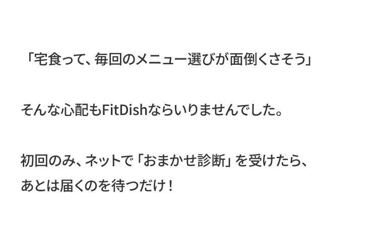 「宅食って、毎回のメニュー選びが面倒くさそう」そんな心配もFitDishならいりませんでした。初回のみ、ネットで「おまかせ診断」を受けたら、あとは届くのを待つだけ！