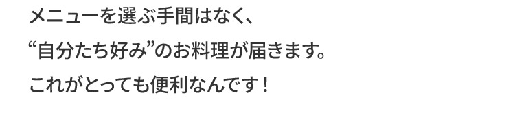 メニューを選ぶ手間はなく、“自分たち好み”のお料理が届きますこれがとっても便利なんです！