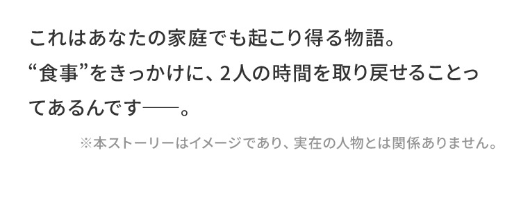 これはあなたの家庭でも起こり得る物語。“食事”をきっかけに、2人の時間を取り戻せることってあるんです――。
