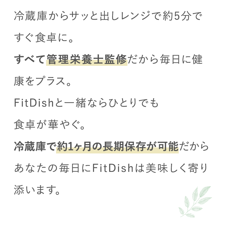 冷蔵庫からサッと出しレンジで約5分ですぐ食卓に。すべて管理栄養士監修だから毎日に健康をプラス。FitDishと一緒ならひとりでも食卓が華やぐ。冷蔵庫で約1ヶ月の長期保存が可能だからあなたの毎日にFitDishは美味しく寄り添います。