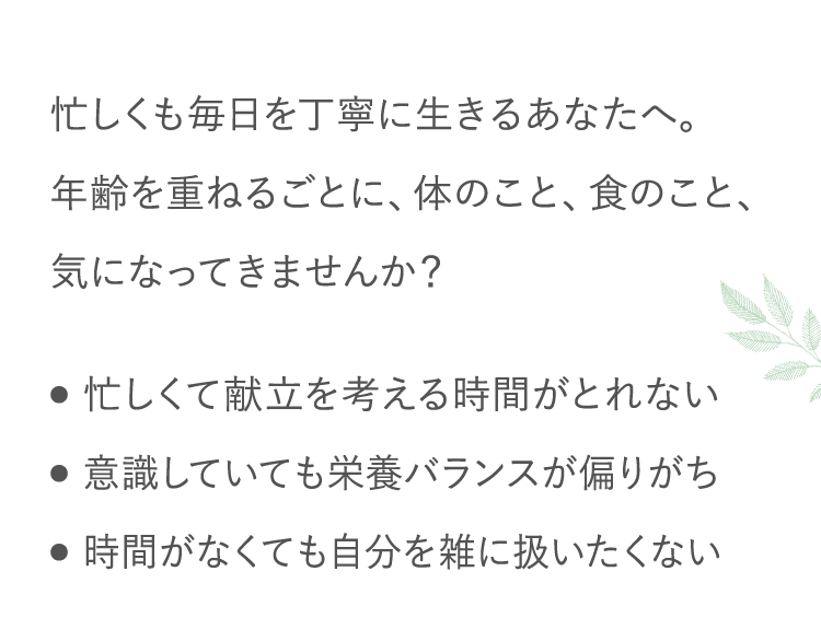 忙しくも毎日を丁寧に生きるあなたへ。年齢を重ねるごとに、体のこと、食のこと、気になってきませんか？ ●忙しくて献立を考える時間がとれない ●意識していても栄養バランスが偏りがち ●時間がなくても自分を雑に扱いたくない